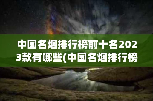 中国名烟排行榜前十名2023款有哪些(中国名烟排行榜前十名2023款有哪些品种)