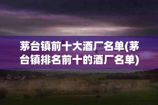 茅台镇前十大酒厂名单(茅台镇排名前十的酒厂名单)