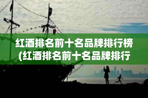 红酒排名前十名品牌排行榜(红酒排名前十名品牌排行榜有哪些)