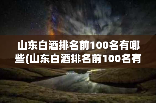 山东白酒排名前100名有哪些(山东白酒排名前100名有哪些品牌)