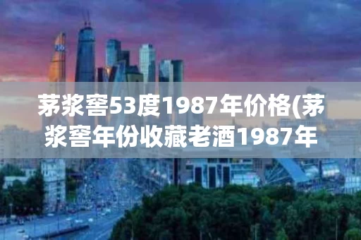 茅浆窖53度1987年价格(茅浆窖年份收藏老酒1987年53度酱香型原浆)