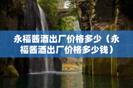 永福酱酒出厂价格多少（永福酱酒出厂价格多少钱）