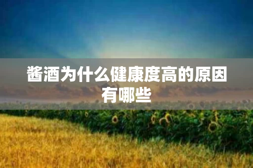 酱酒为什么健康度高的原因有哪些
