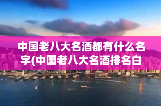 中国老八大名酒都有什么名字(中国老八大名酒排名白酒排名)