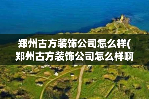 郑州古方装饰公司怎么样(郑州古方装饰公司怎么样啊)
