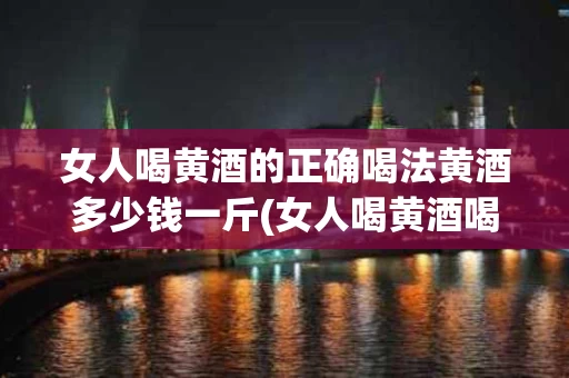 女人喝黄酒的正确喝法黄酒多少钱一斤(女人喝黄酒喝多少是最适量的?)