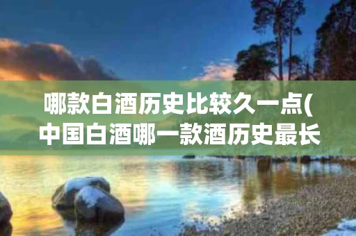 哪款白酒历史比较久一点(中国白酒哪一款酒历史最长)