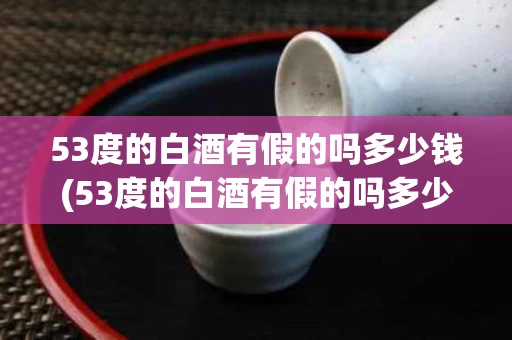 53度的白酒有假的吗多少钱(53度的白酒有假的吗多少钱一瓶)