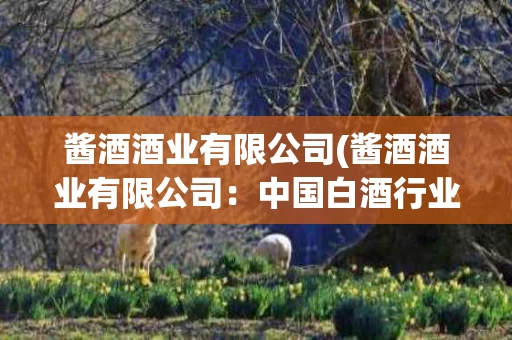 酱酒酒业有限公司(酱酒酒业有限公司：中国白酒行业的新生力量)