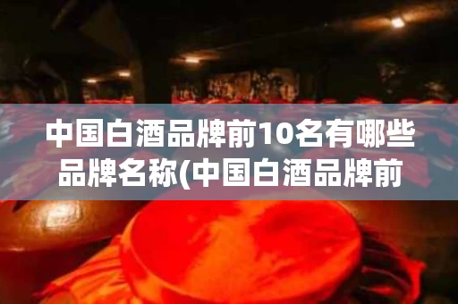 中国白酒品牌前10名有哪些品牌名称(中国白酒品牌前10名有哪些品牌名称和价格)