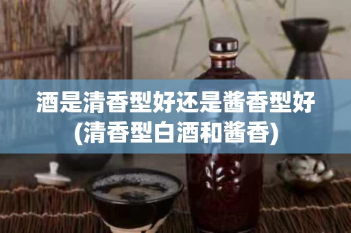 酒是清香型好还是酱香型好(清香型白酒和酱香)