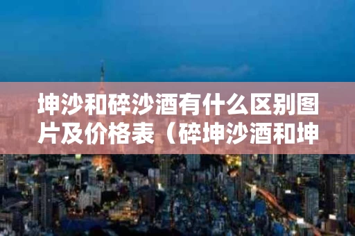 坤沙和碎沙酒有什么区别图片及价格表（碎坤沙酒和坤沙酒区别）