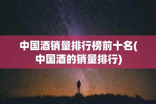 中国酒销量排行榜前十名(中国酒的销量排行)