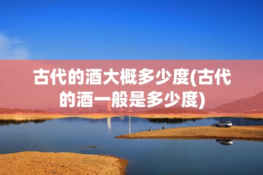 古代的酒大概多少度(古代的酒一般是多少度)