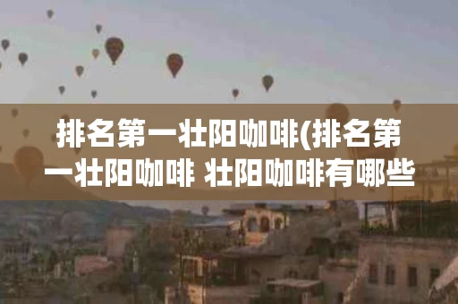 排名第一壮阳咖啡(排名第一壮阳咖啡 壮阳咖啡有哪些牌子)