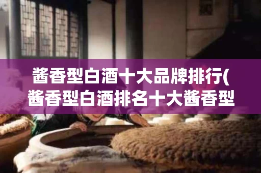 酱香型白酒十大品牌排行(酱香型白酒排名十大酱香型白酒价格)