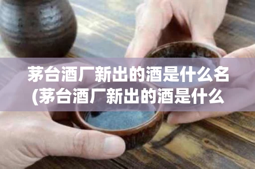 茅台酒厂新出的酒是什么名(茅台酒厂新出的酒是什么名字)