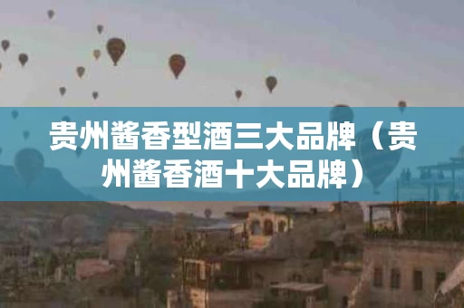 贵州酱香型酒三大品牌（贵州酱香酒十大品牌）