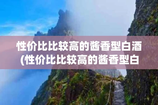 性价比比较高的酱香型白酒(性价比比较高的酱香型白酒有哪些)