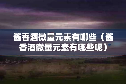 酱香酒微量元素有哪些（酱香酒微量元素有哪些呢）