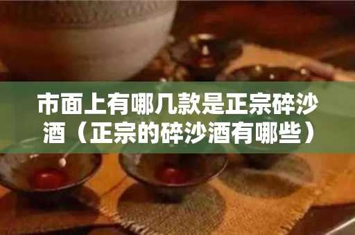 市面上有哪几款是正宗碎沙酒（正宗的碎沙酒有哪些）