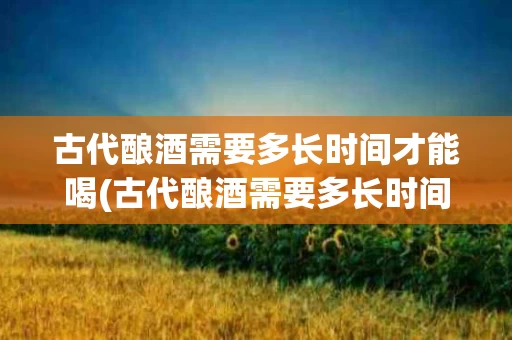 古代酿酒需要多长时间才能喝(古代酿酒需要多长时间才能喝了)