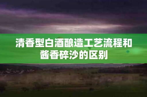 清香型白酒酿造工艺流程和酱香碎沙的区别