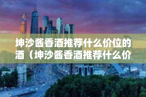 坤沙酱香酒推荐什么价位的酒（坤沙酱香酒推荐什么价位的酒杯）
