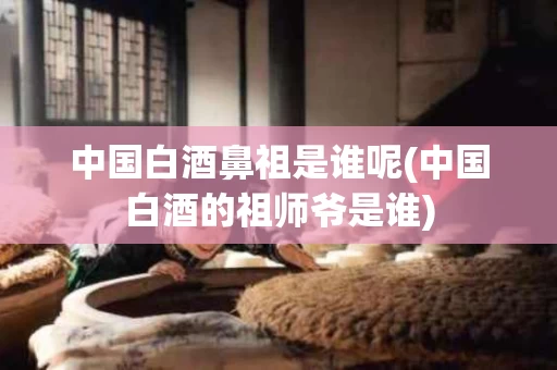 中国白酒鼻祖是谁呢(中国白酒的祖师爷是谁)