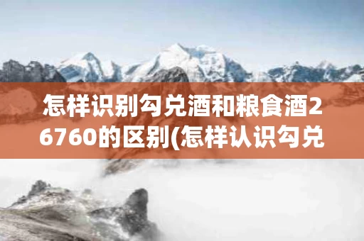 怎样识别勾兑酒和粮食酒26760的区别(怎样认识勾兑酒和粮食酒)