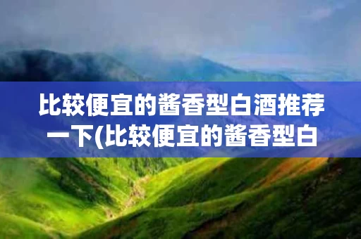 比较便宜的酱香型白酒推荐一下(比较便宜的酱香型白酒推荐一下品牌)