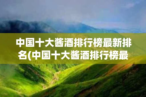 中国十大酱酒排行榜最新排名(中国十大酱酒排行榜最新排名第一)