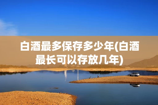 白酒最多保存多少年(白酒最长可以存放几年)