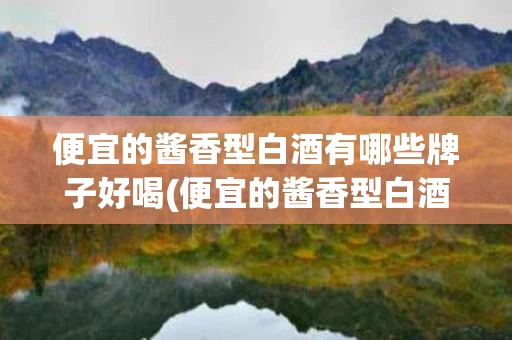 便宜的酱香型白酒有哪些牌子好喝(便宜的酱香型白酒有哪些牌子好喝又便宜)