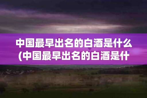 中国最早出名的白酒是什么(中国最早出名的白酒是什么酒)