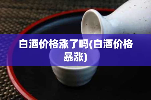 白酒价格涨了吗(白酒价格暴涨)