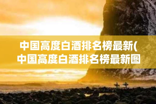 中国高度白酒排名榜最新(中国高度白酒排名榜最新图片) 中国高度白酒排名榜最新(中国高度白酒排名榜最新图片)