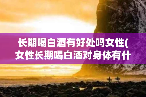 长期喝白酒有好处吗女性(女性长期喝白酒对身体有什么危害)