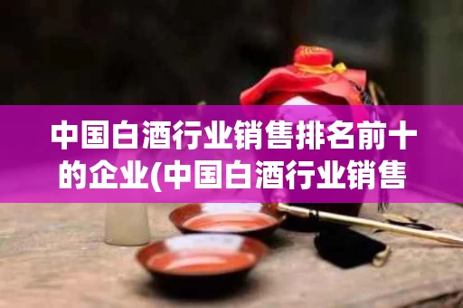 中国白酒行业销售排名前十的企业(中国白酒行业销售排名前十的企业有哪些)