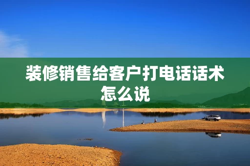 装修销售给客户打电话话术怎么说