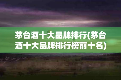 茅台酒十大品牌排行(茅台酒十大品牌排行榜前十名)