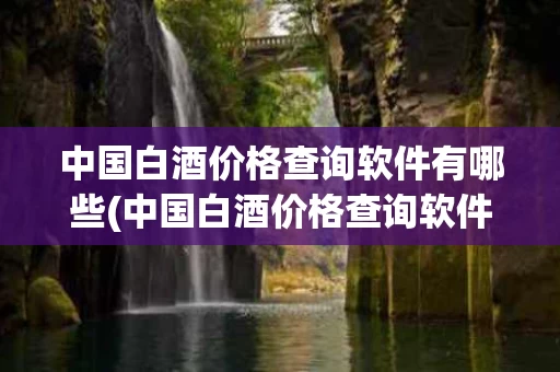 中国白酒价格查询软件有哪些(中国白酒价格查询软件有哪些好用)