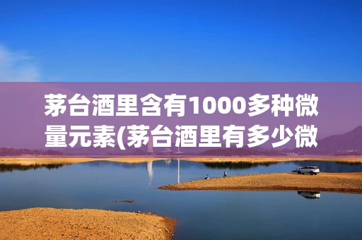 茅台酒里含有1000多种微量元素(茅台酒里有多少微量元素)