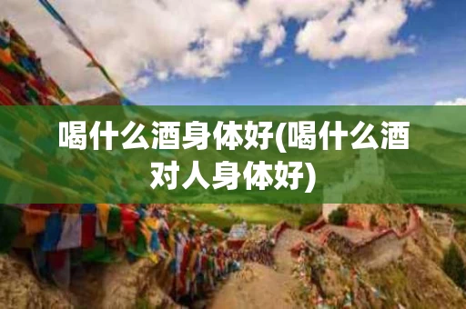 喝什么酒身体好(喝什么酒对人身体好)