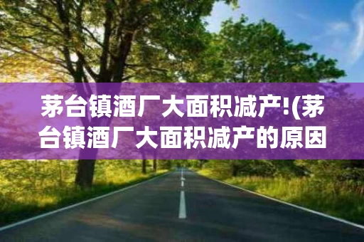 茅台镇酒厂大面积减产!(茅台镇酒厂大面积减产的原因)