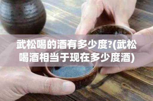 武松喝的酒有多少度?(武松喝酒相当于现在多少度酒)