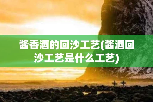 酱香酒的回沙工艺(酱酒回沙工艺是什么工艺)