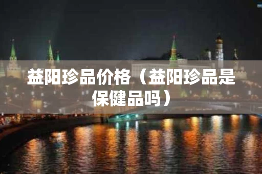 益阳珍品价格（益阳珍品是保健品吗）