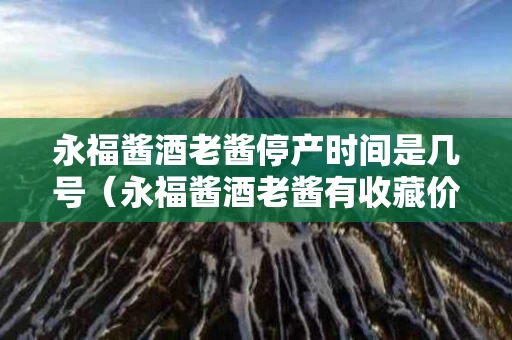 永福酱酒老酱停产时间是几号（永福酱酒老酱有收藏价值吗）