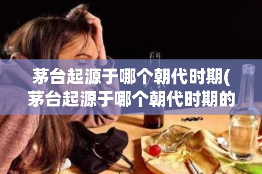 茅台起源于哪个朝代时期(茅台起源于哪个朝代时期的)